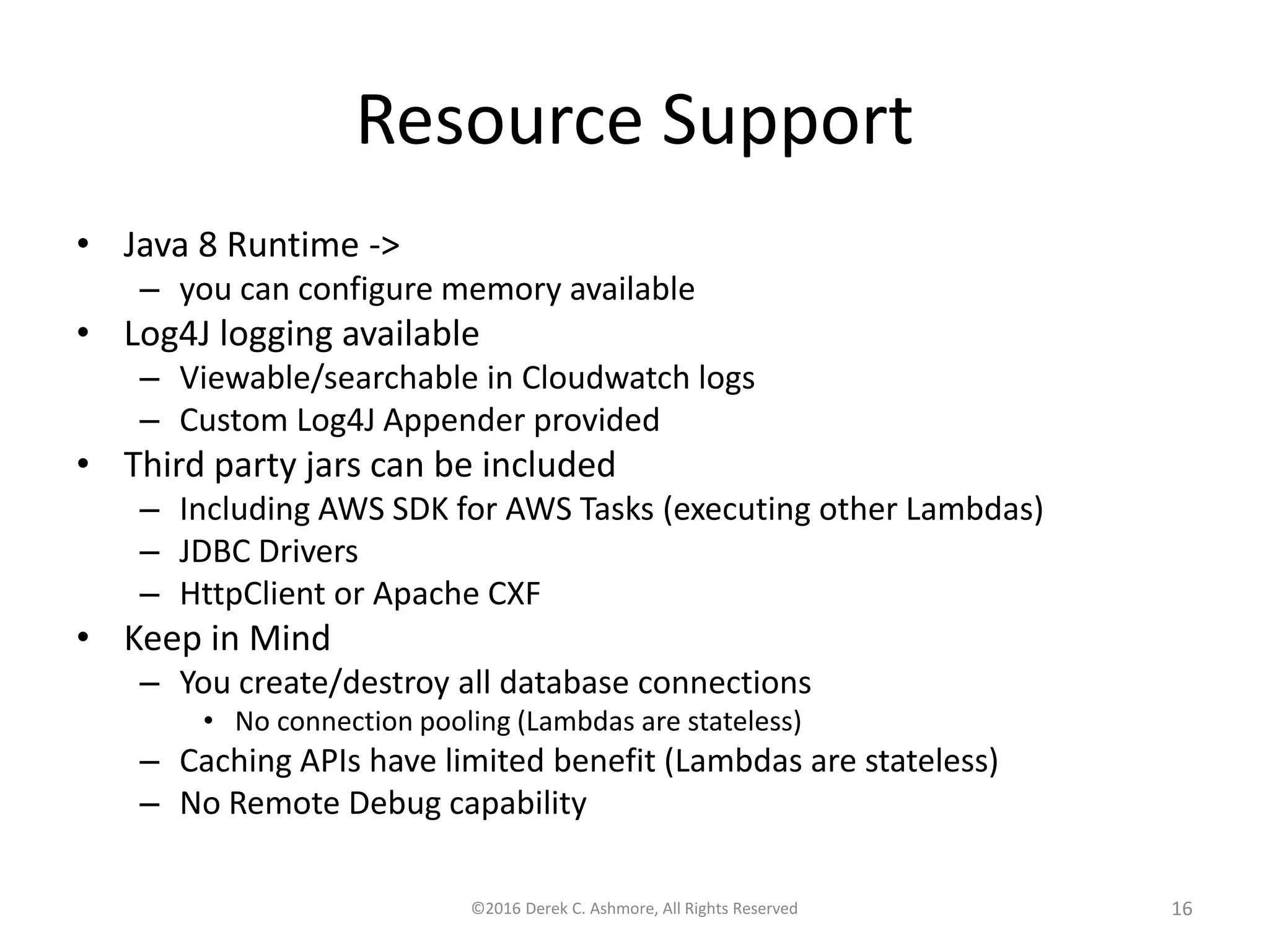 Resource Support
• Java 8 Runtime ->
– you can configure memory available
• Log4J logging available
– Viewable/searchable in Cloudwatch logs
– Custom Log4J Appender provided
• Third party jars can be included
– Including AWS SDK for AWS Tasks (executing other Lambdas)
– JDBC Drivers
– HttpClient or Apache CXF
• Keep in Mind
– You create/destroy all database connections
• No connection pooling (Lambdas are stateless)
– Caching APIs have limited benefit (Lambdas are stateless)
– No Remote Debug capability
©2016 Derek C. Ashmore, All Rights Reserved 16
 