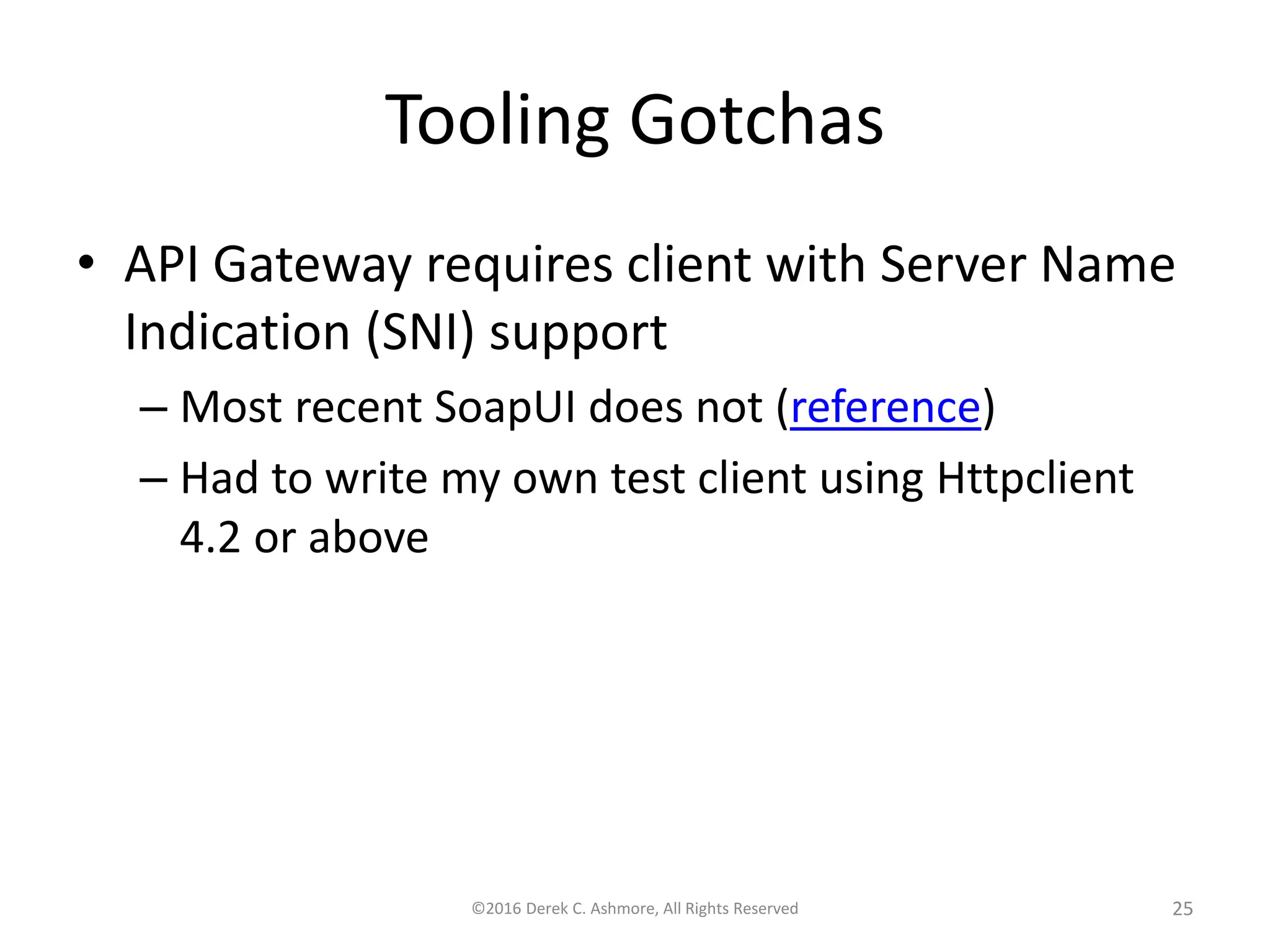 Tooling Gotchas
• API Gateway requires client with Server Name
Indication (SNI) support
– Most recent SoapUI does not (reference)
– Had to write my own test client using Httpclient
4.2 or above
©2016 Derek C. Ashmore, All Rights Reserved 25
 