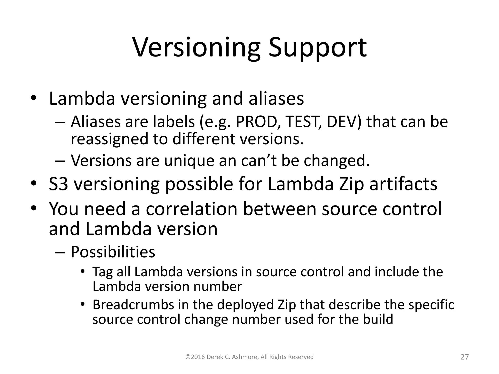 Versioning Support
• Lambda versioning and aliases
– Aliases are labels (e.g. PROD, TEST, DEV) that can be
reassigned to different versions.
– Versions are unique an can’t be changed.
• S3 versioning possible for Lambda Zip artifacts
• You need a correlation between source control
and Lambda version
– Possibilities
• Tag all Lambda versions in source control and include the
Lambda version number
• Breadcrumbs in the deployed Zip that describe the specific
source control change number used for the build
©2016 Derek C. Ashmore, All Rights Reserved 27
 