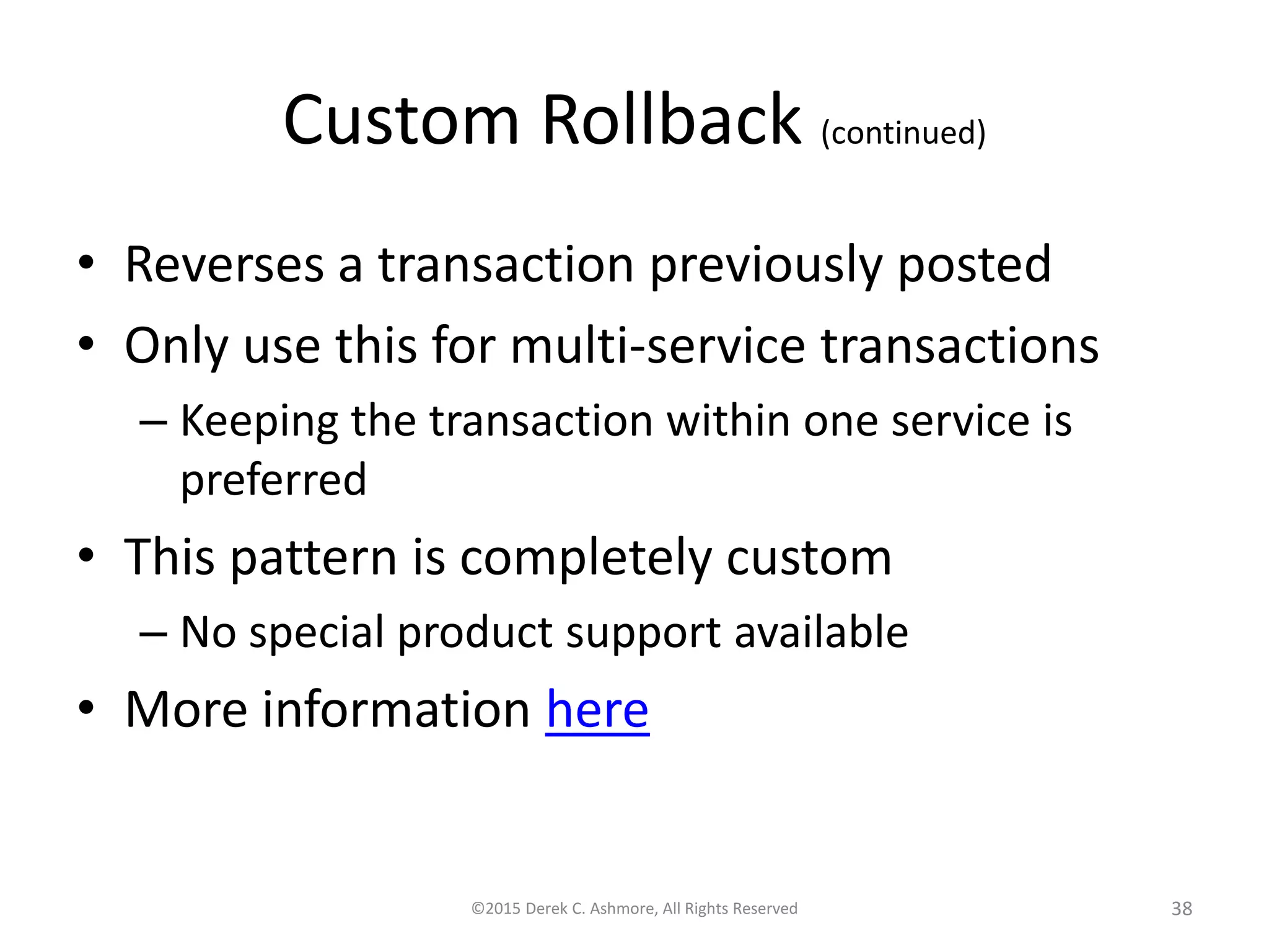 Custom Rollback (continued)
• Reverses a transaction previously posted
• Only use this for multi-service transactions
– Keeping the transaction within one service is
preferred
• This pattern is completely custom
– No special product support available
• More information here
©2015 Derek C. Ashmore, All Rights Reserved 38
 
