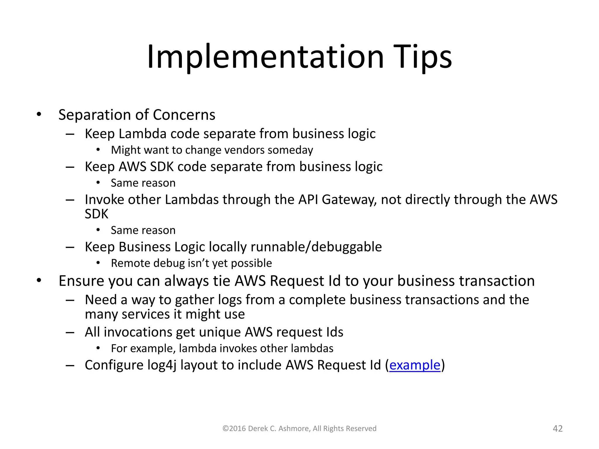 Implementation Tips
• Separation of Concerns
– Keep Lambda code separate from business logic
• Might want to change vendors someday
– Keep AWS SDK code separate from business logic
• Same reason
– Invoke other Lambdas through the API Gateway, not directly through the AWS
SDK
• Same reason
– Keep Business Logic locally runnable/debuggable
• Remote debug isn’t yet possible
• Ensure you can always tie AWS Request Id to your business transaction
– Need a way to gather logs from a complete business transactions and the
many services it might use
– All invocations get unique AWS request Ids
• For example, lambda invokes other lambdas
– Configure log4j layout to include AWS Request Id (example)
©2016 Derek C. Ashmore, All Rights Reserved 42
 