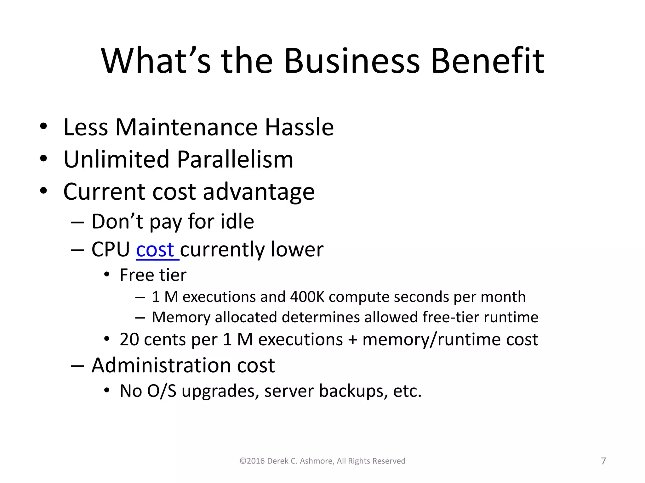 What’s the Business Benefit
• Less Maintenance Hassle
• Unlimited Parallelism
• Current cost advantage
– Don’t pay for idle
– CPU cost currently lower
• Free tier
– 1 M executions and 400K compute seconds per month
– Memory allocated determines allowed free-tier runtime
• 20 cents per 1 M executions + memory/runtime cost
– Administration cost
• No O/S upgrades, server backups, etc.
©2016 Derek C. Ashmore, All Rights Reserved 7
 