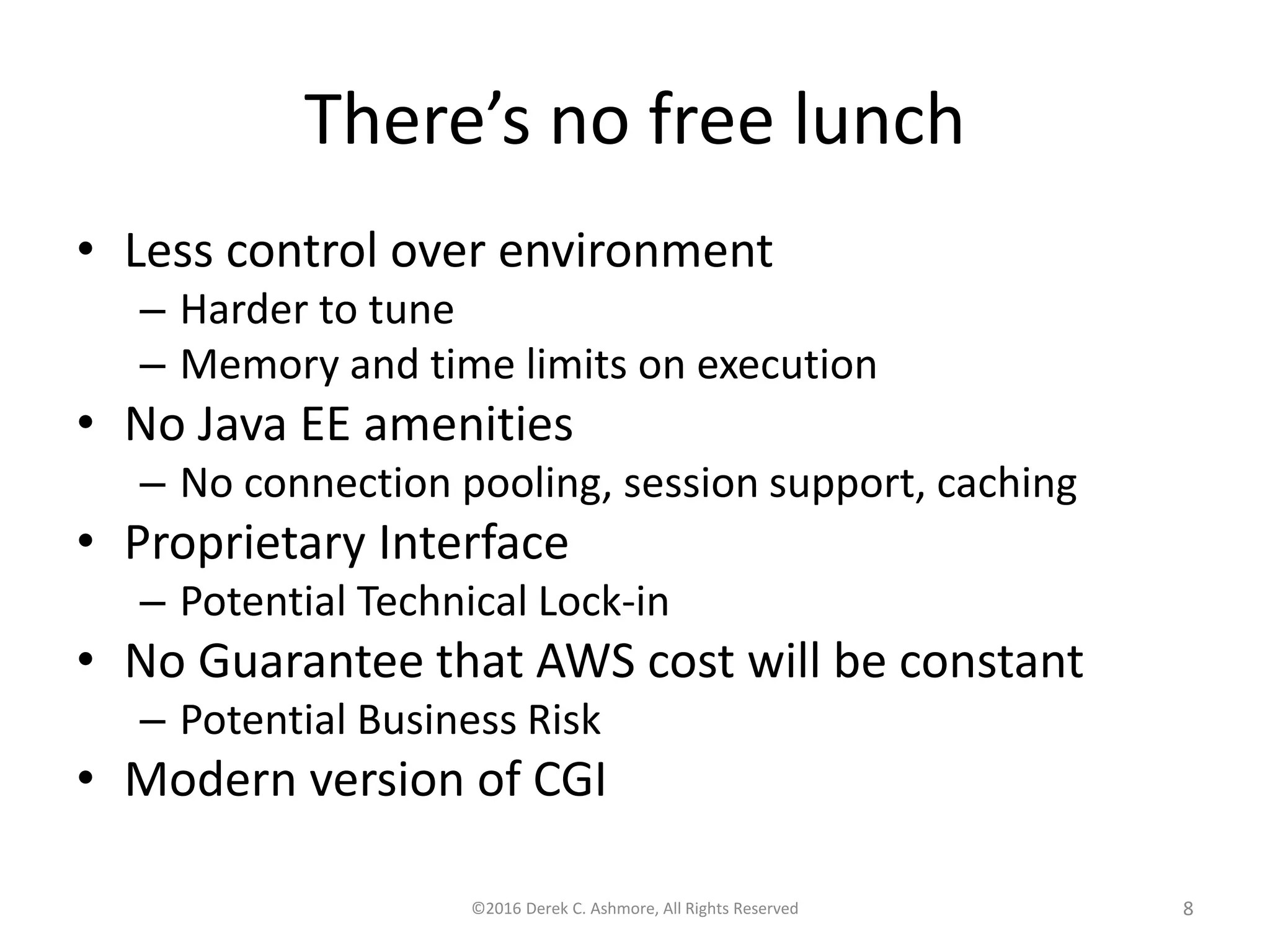 There’s no free lunch
• Less control over environment
– Harder to tune
– Memory and time limits on execution
• No Java EE amenities
– No connection pooling, session support, caching
• Proprietary Interface
– Potential Technical Lock-in
• No Guarantee that AWS cost will be constant
– Potential Business Risk
• Modern version of CGI
©2016 Derek C. Ashmore, All Rights Reserved 8
 