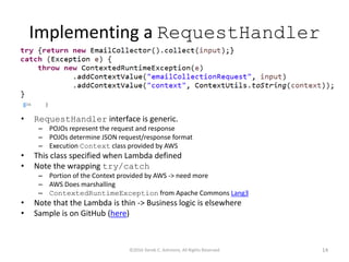 Implementing a RequestHandler
• RequestHandler interface is generic.
– POJOs represent the request and response
– POJOs determine JSON request/response format
– Execution Context class provided by AWS
• This class specified when Lambda defined
• Note the wrapping try/catch
– Portion of the Context provided by AWS -> need more
– AWS Does marshalling
– ContextedRuntimeException from Apache Commons Lang3
• Note that the Lambda is thin -> Business logic is elsewhere
• Sample is on GitHub (here)
©2016 Derek C. Ashmore, All Rights Reserved 14
 