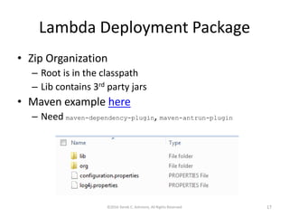 Lambda Deployment Package
• Zip Organization
– Root is in the classpath
– Lib contains 3rd party jars
• Maven example here
– Need maven-dependency-plugin, maven-antrun-plugin
©2016 Derek C. Ashmore, All Rights Reserved 17
 