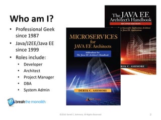Who am I?
• Professional Geek
since 1987
• Java/J2EE/Java EE
since 1999
• Roles include:
• Developer
• Architect
• Project Manager
• DBA
• System Admin
©2016 Derek C. Ashmore, All Rights Reserved 2
 