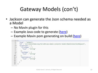 Gateway Models (con’t)
• Jackson can generate the Json schema needed as
a Model
– No Mavin plugin for this
– Example Java code to generate (here)
– Example Mavin pom generating on build (here)
©2016 Derek C. Ashmore, All Rights Reserved 22
 
