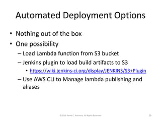 Automated Deployment Options
• Nothing out of the box
• One possibility
– Load Lambda function from S3 bucket
– Jenkins plugin to load build artifacts to S3
• https://wiki.jenkins-ci.org/display/JENKINS/S3+Plugin
– Use AWS CLI to Manage lambda publishing and
aliases
©2016 Derek C. Ashmore, All Rights Reserved 29
 