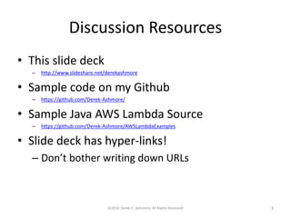 Discussion Resources
• This slide deck
– http://www.slideshare.net/derekashmore
• Sample code on my Github
– https://github.com/Derek-Ashmore/
• Sample Java AWS Lambda Source
– https://github.com/Derek-Ashmore/AWSLambdaExamples
• Slide deck has hyper-links!
– Don’t bother writing down URLs
©2016 Derek C. Ashmore, All Rights Reserved 3
 