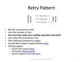 Retry Pattern
©2015 Derek C. Ashmore, All Rights Reserved 35
• Best for asynchronous tasks
• Limit the number of tries
• You must stay under your Lambda execution time limit!
• Use sleep interval between tries
• Only addresses temporary outages
• Sample Retry Pattern implementation here.
• Tooling Support:
– Apache CXF supports Retry
– Spring Batch RetryTemplate
– Apache HttpClient (Example here)
 