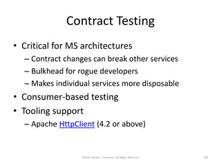 Contract Testing
• Critical for MS architectures
– Contract changes can break other services
– Bulkhead for rogue developers
– Makes individual services more disposable
• Consumer-based testing
• Tooling support
– Apache HttpClient (4.2 or above)
©2015 Derek C. Ashmore, All Rights Reserved 39
 