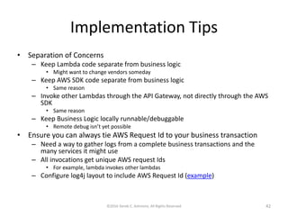 Implementation Tips
• Separation of Concerns
– Keep Lambda code separate from business logic
• Might want to change vendors someday
– Keep AWS SDK code separate from business logic
• Same reason
– Invoke other Lambdas through the API Gateway, not directly through the AWS
SDK
• Same reason
– Keep Business Logic locally runnable/debuggable
• Remote debug isn’t yet possible
• Ensure you can always tie AWS Request Id to your business transaction
– Need a way to gather logs from a complete business transactions and the
many services it might use
– All invocations get unique AWS request Ids
• For example, lambda invokes other lambdas
– Configure log4j layout to include AWS Request Id (example)
©2016 Derek C. Ashmore, All Rights Reserved 42
 