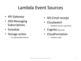 Lambda Event Sources
• API Gateway
• SNS Messaging
Subscriptions
• Schedule
• Storage writes
– S3, DynamoDB, Kenesis
©2016 Derek C. Ashmore, All Rights Reserved 6
• SES Email receipt
• Cloudwatch
– Schedule, Events, log entries
• Cognito (Security)
• CloudFormation
– Creation script
 
