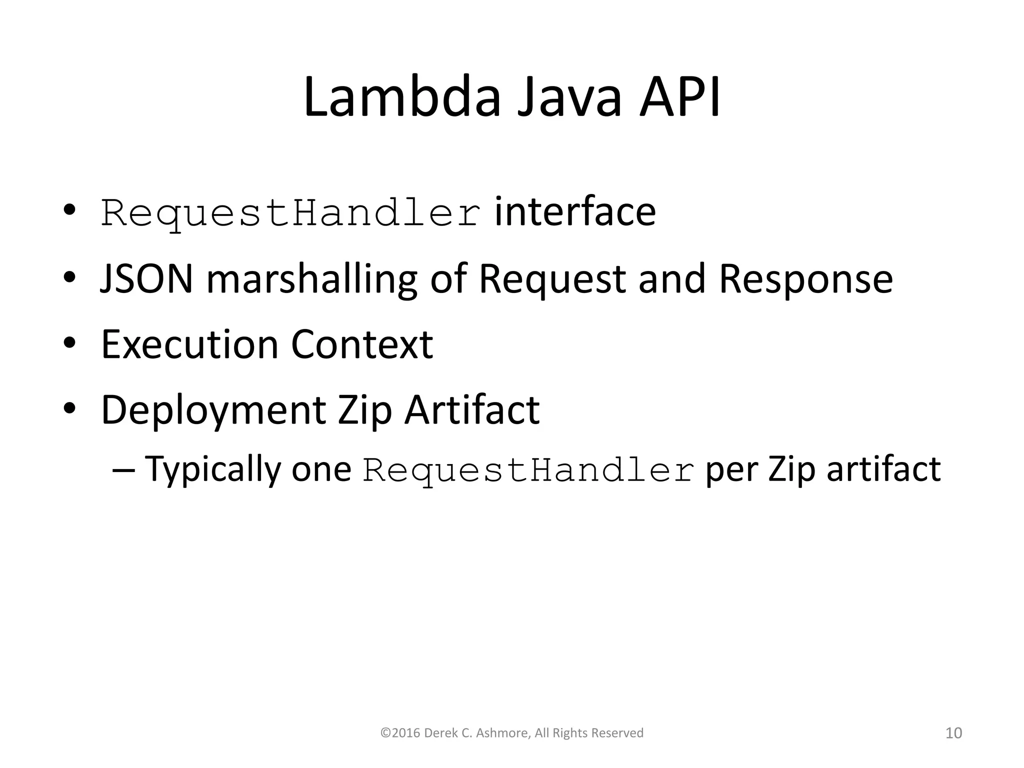 Lambda Java API
• RequestHandler interface
• JSON marshalling of Request and Response
• Execution Context
• Deployment Zip Artifact
– Typically one RequestHandler per Zip artifact
©2016 Derek C. Ashmore, All Rights Reserved 10
 