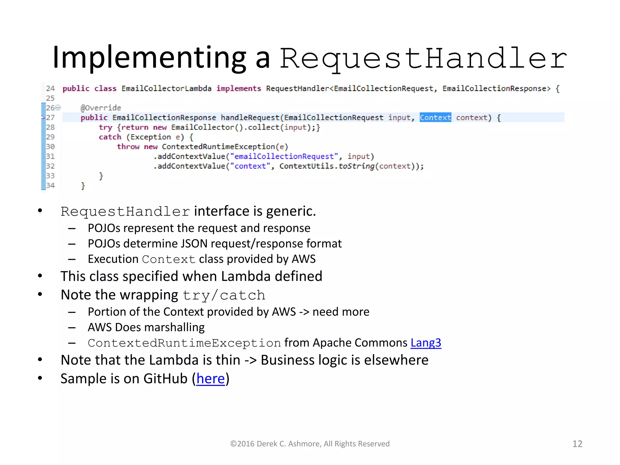 Implementing a RequestHandler
• RequestHandler interface is generic.
– POJOs represent the request and response
– POJOs determine JSON request/response format
– Execution Context class provided by AWS
• This class specified when Lambda defined
• Note the wrapping try/catch
– Portion of the Context provided by AWS -> need more
– AWS Does marshalling
– ContextedRuntimeException from Apache Commons Lang3
• Note that the Lambda is thin -> Business logic is elsewhere
• Sample is on GitHub (here)
©2016 Derek C. Ashmore, All Rights Reserved 12
 