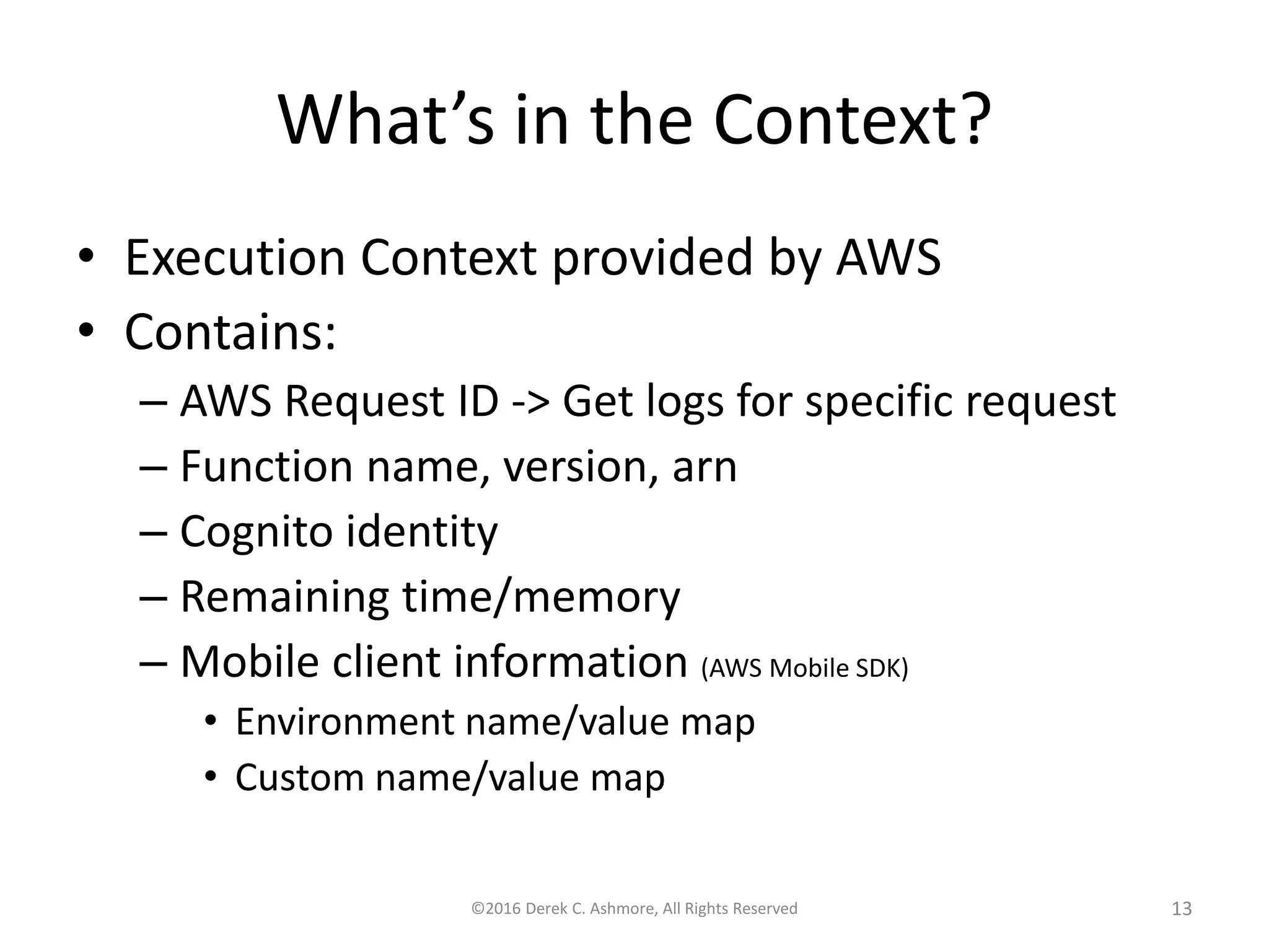 What’s in the Context?
• Execution Context provided by AWS
• Contains:
– AWS Request ID -> Get logs for specific request
– Function name, version, arn
– Cognito identity
– Remaining time/memory
– Mobile client information (AWS Mobile SDK)
• Environment name/value map
• Custom name/value map
©2016 Derek C. Ashmore, All Rights Reserved 13
 