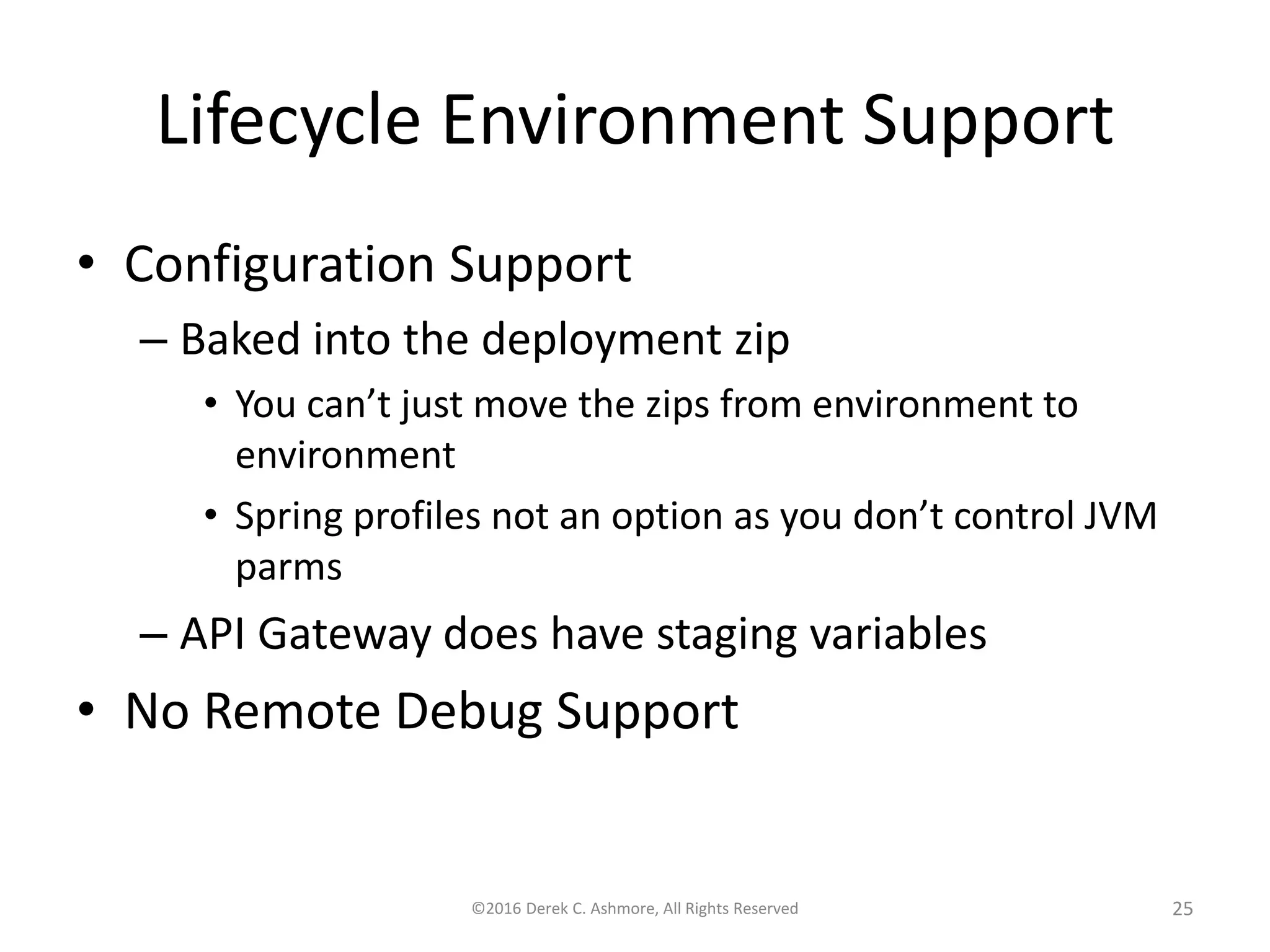 Lifecycle Environment Support
• Configuration Support
– Baked into the deployment zip
• You can’t just move the zips from environment to
environment
• Spring profiles not an option as you don’t control JVM
parms
– API Gateway does have staging variables
• No Remote Debug Support
©2016 Derek C. Ashmore, All Rights Reserved 25
 