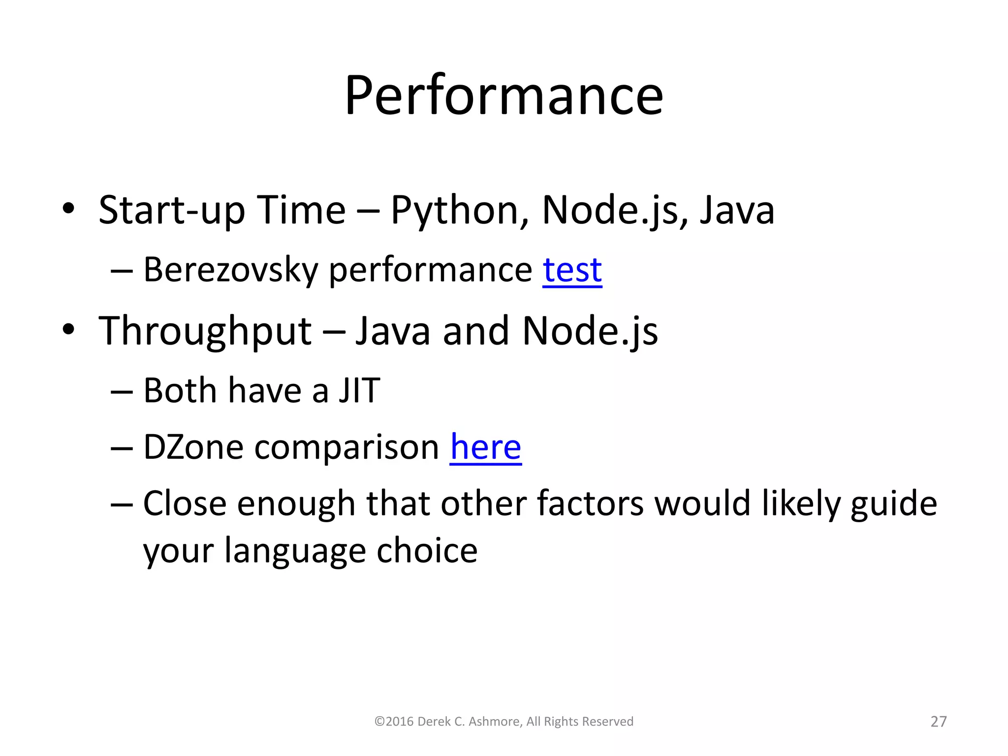 Performance
• Start-up Time – Python, Node.js, Java
– Berezovsky performance test
• Throughput – Java and Node.js
– Both have a JIT
– DZone comparison here
– Close enough that other factors would likely guide
your language choice
©2016 Derek C. Ashmore, All Rights Reserved 27
 