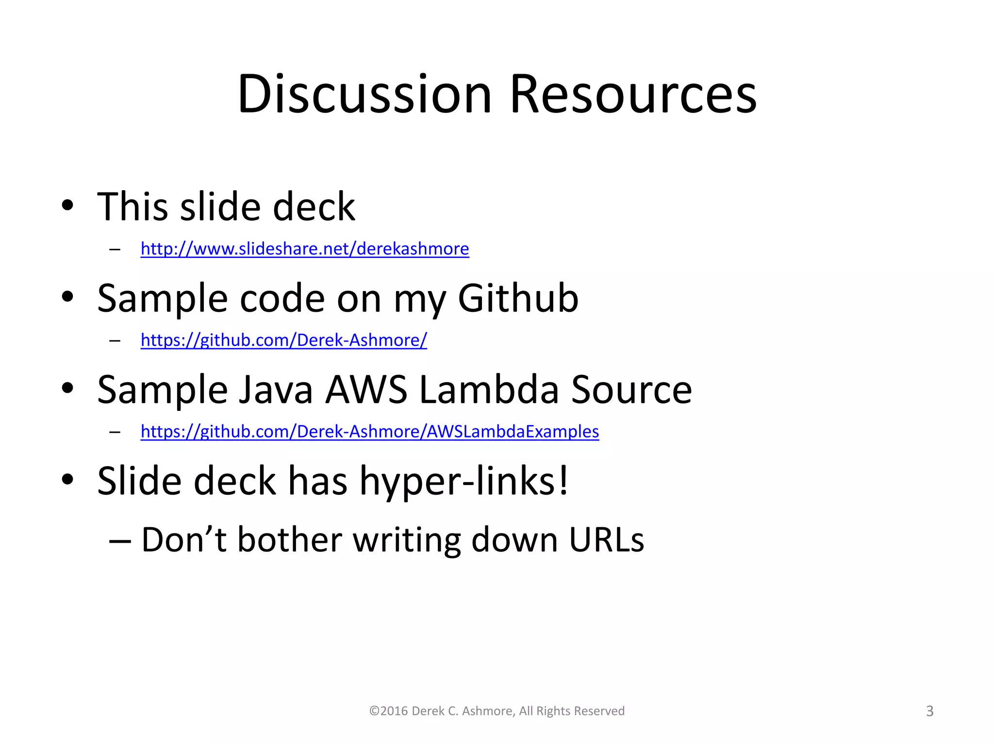 Discussion Resources
• This slide deck
– http://www.slideshare.net/derekashmore
• Sample code on my Github
– https://github.com/Derek-Ashmore/
• Sample Java AWS Lambda Source
– https://github.com/Derek-Ashmore/AWSLambdaExamples
• Slide deck has hyper-links!
– Don’t bother writing down URLs
©2016 Derek C. Ashmore, All Rights Reserved 3
 