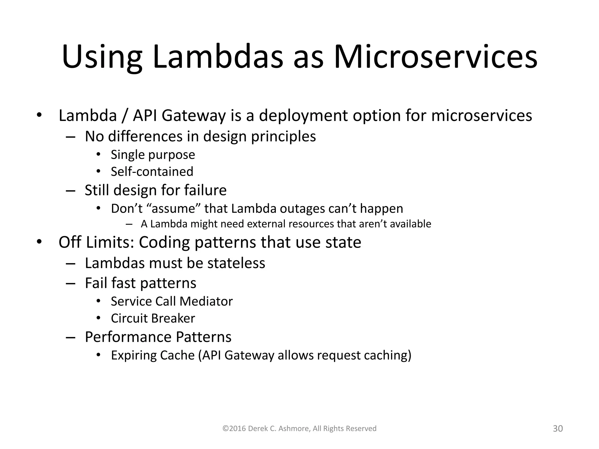 Using Lambdas as Microservices
• Lambda / API Gateway is a deployment option for microservices
– No differences in design principles
• Single purpose
• Self-contained
– Still design for failure
• Don’t “assume” that Lambda outages can’t happen
– A Lambda might need external resources that aren’t available
• Off Limits: Coding patterns that use state
– Lambdas must be stateless
– Fail fast patterns
• Service Call Mediator
• Circuit Breaker
– Performance Patterns
• Expiring Cache (API Gateway allows request caching)
©2016 Derek C. Ashmore, All Rights Reserved 30
 