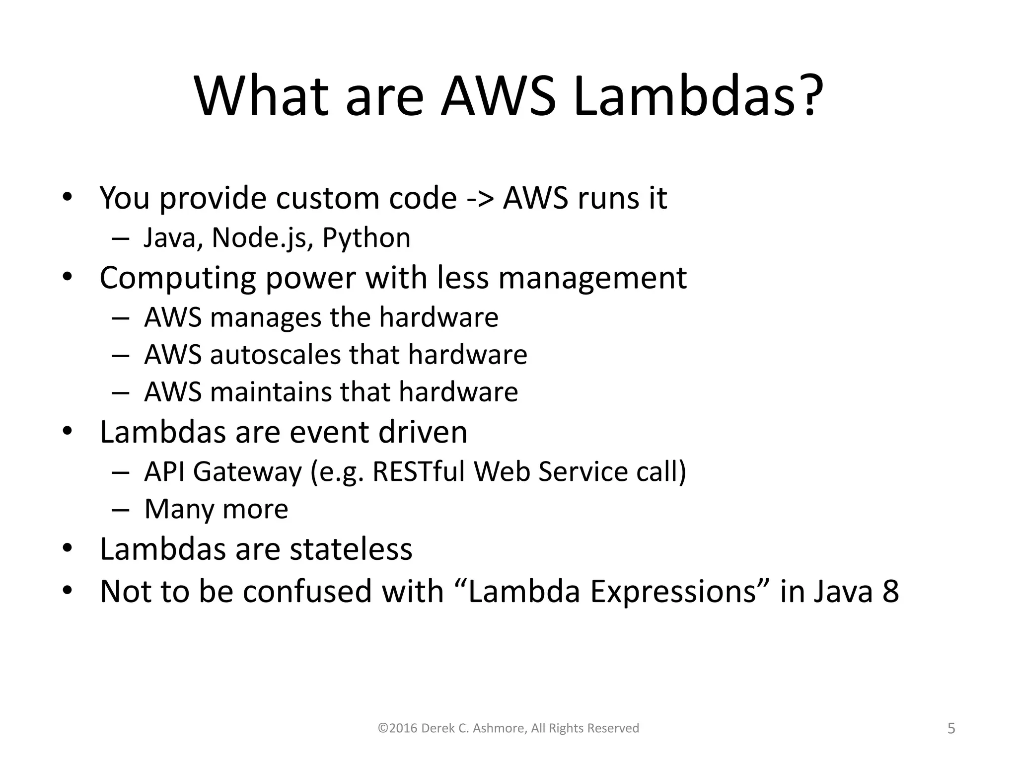 What are AWS Lambdas?
• You provide custom code -> AWS runs it
– Java, Node.js, Python
• Computing power with less management
– AWS manages the hardware
– AWS autoscales that hardware
– AWS maintains that hardware
• Lambdas are event driven
– API Gateway (e.g. RESTful Web Service call)
– Many more
• Lambdas are stateless
• Not to be confused with “Lambda Expressions” in Java 8
©2016 Derek C. Ashmore, All Rights Reserved 5
 