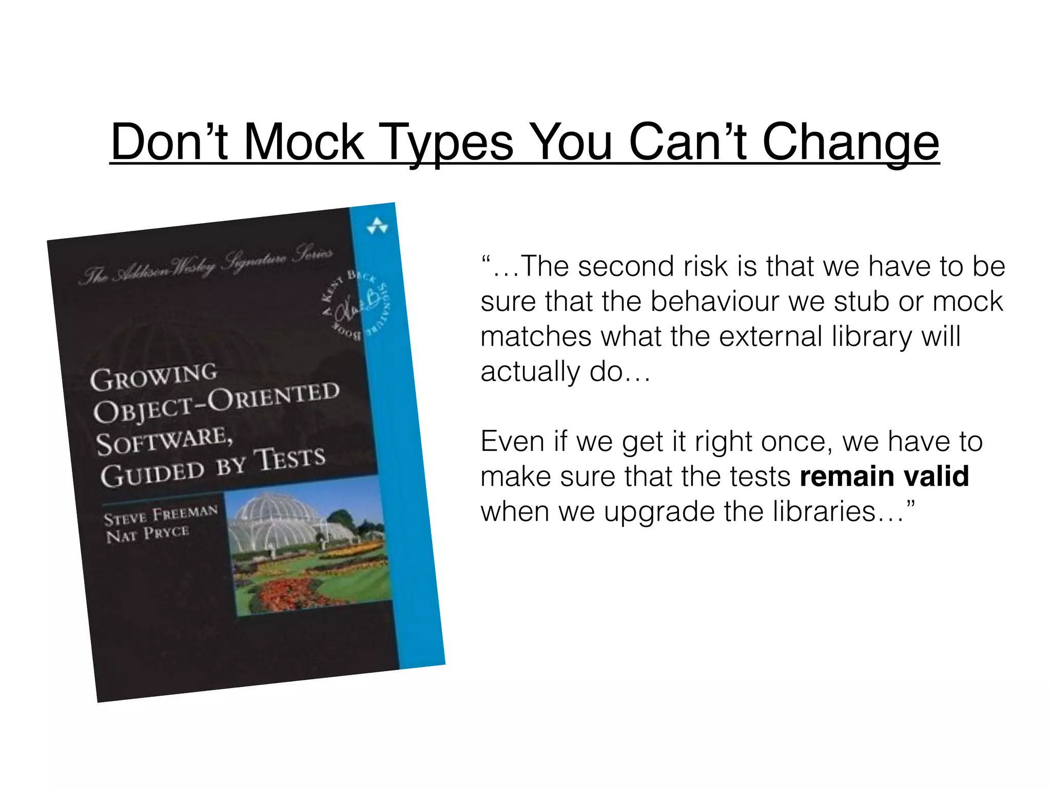 “…We find that tests that mock external
libraries often need to be complex to
get the code into the right state for the
functionality we need to exercise.
The mess in such tests is telling us that
the design isn’t right but, instead of
fixing the problem by improving the
code, we have to carry the extra
complexity in both code and test…”
Don’t Mock Types You Can’t Change
 