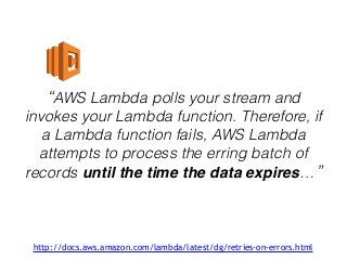 “AWS Lambda polls your stream and
invokes your Lambda function. Therefore, if
a Lambda function fails, AWS Lambda
attempts to process the erring batch of
records until the time the data expires…”
http://docs.aws.amazon.com/lambda/latest/dg/retries-on-errors.html
 