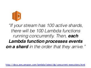 “If your stream has 100 active shards,
there will be 100 Lambda functions
running concurrently. Then, each
Lambda function processes events
on a shard in the order that they arrive.”
http://docs.aws.amazon.com/lambda/latest/dg/concurrent-executions.html
 