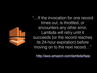 “…If the invocation for one record
times out, is throttled, or
encounters any other error,
Lambda will retry until it
succeeds (or the record reaches
its 24-hour expiration) before
moving on to the next record…”
http://aws.amazon.com/lambda/faqs
 