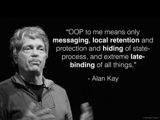 “OOP to me means only
messaging, local retention and
protection and hiding of state-
process, and extreme late-
binding of all things.”
- Alan Kay
 