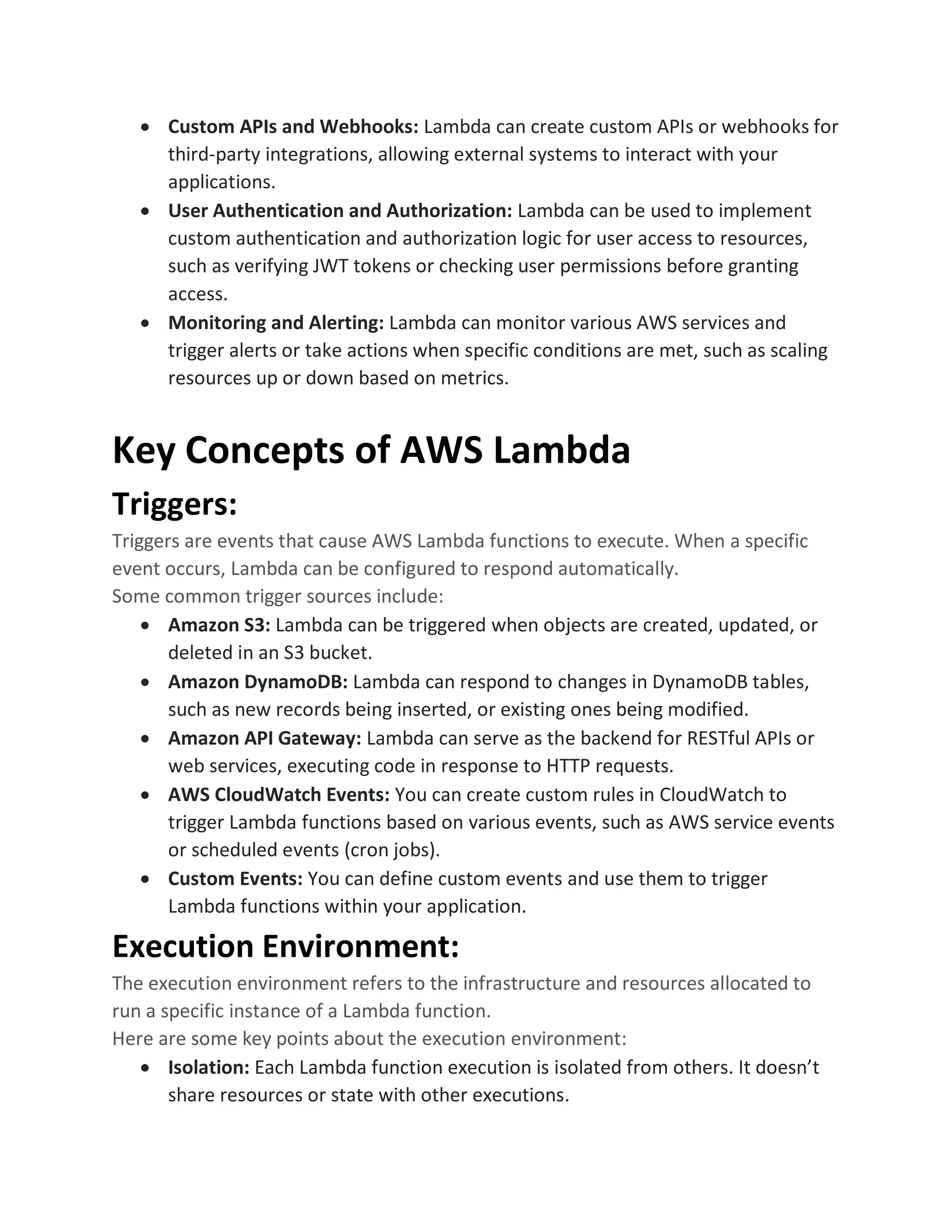 • Custom APIs and Webhooks: Lambda can create custom APIs or webhooks for
third-party integrations, allowing external systems to interact with your
applications.
• User Authentication and Authorization: Lambda can be used to implement
custom authentication and authorization logic for user access to resources,
such as verifying JWT tokens or checking user permissions before granting
access.
• Monitoring and Alerting: Lambda can monitor various AWS services and
trigger alerts or take actions when specific conditions are met, such as scaling
resources up or down based on metrics.
Key Concepts of AWS Lambda
Triggers:
Triggers are events that cause AWS Lambda functions to execute. When a specific
event occurs, Lambda can be configured to respond automatically.
Some common trigger sources include:
• Amazon S3: Lambda can be triggered when objects are created, updated, or
deleted in an S3 bucket.
• Amazon DynamoDB: Lambda can respond to changes in DynamoDB tables,
such as new records being inserted, or existing ones being modified.
• Amazon API Gateway: Lambda can serve as the backend for RESTful APIs or
web services, executing code in response to HTTP requests.
• AWS CloudWatch Events: You can create custom rules in CloudWatch to
trigger Lambda functions based on various events, such as AWS service events
or scheduled events (cron jobs).
• Custom Events: You can define custom events and use them to trigger
Lambda functions within your application.
Execution Environment:
The execution environment refers to the infrastructure and resources allocated to
run a specific instance of a Lambda function.
Here are some key points about the execution environment:
• Isolation: Each Lambda function execution is isolated from others. It doesn’t
share resources or state with other executions.
 