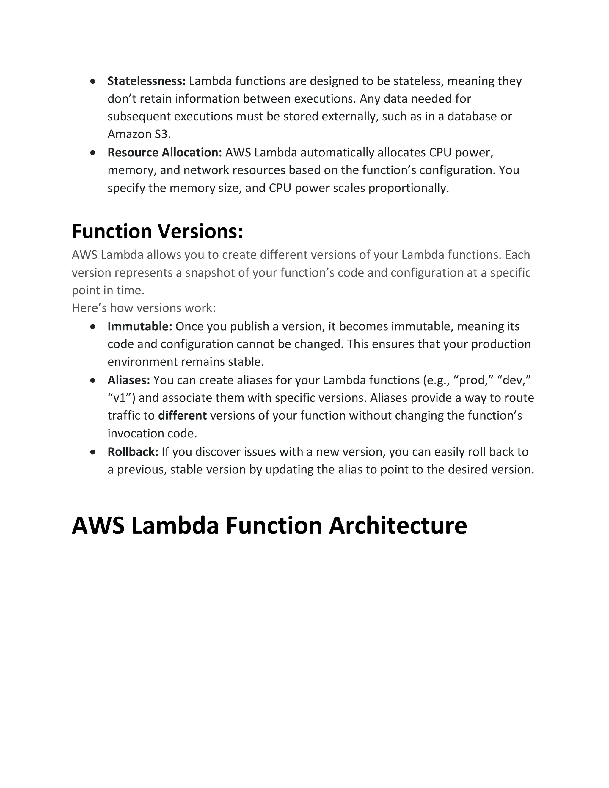 • Statelessness: Lambda functions are designed to be stateless, meaning they
don’t retain information between executions. Any data needed for
subsequent executions must be stored externally, such as in a database or
Amazon S3.
• Resource Allocation: AWS Lambda automatically allocates CPU power,
memory, and network resources based on the function’s configuration. You
specify the memory size, and CPU power scales proportionally.
Function Versions:
AWS Lambda allows you to create different versions of your Lambda functions. Each
version represents a snapshot of your function’s code and configuration at a specific
point in time.
Here’s how versions work:
• Immutable: Once you publish a version, it becomes immutable, meaning its
code and configuration cannot be changed. This ensures that your production
environment remains stable.
• Aliases: You can create aliases for your Lambda functions (e.g., “prod,” “dev,”
“v1”) and associate them with specific versions. Aliases provide a way to route
traffic to different versions of your function without changing the function’s
invocation code.
• Rollback: If you discover issues with a new version, you can easily roll back to
a previous, stable version by updating the alias to point to the desired version.
AWS Lambda Function Architecture
 