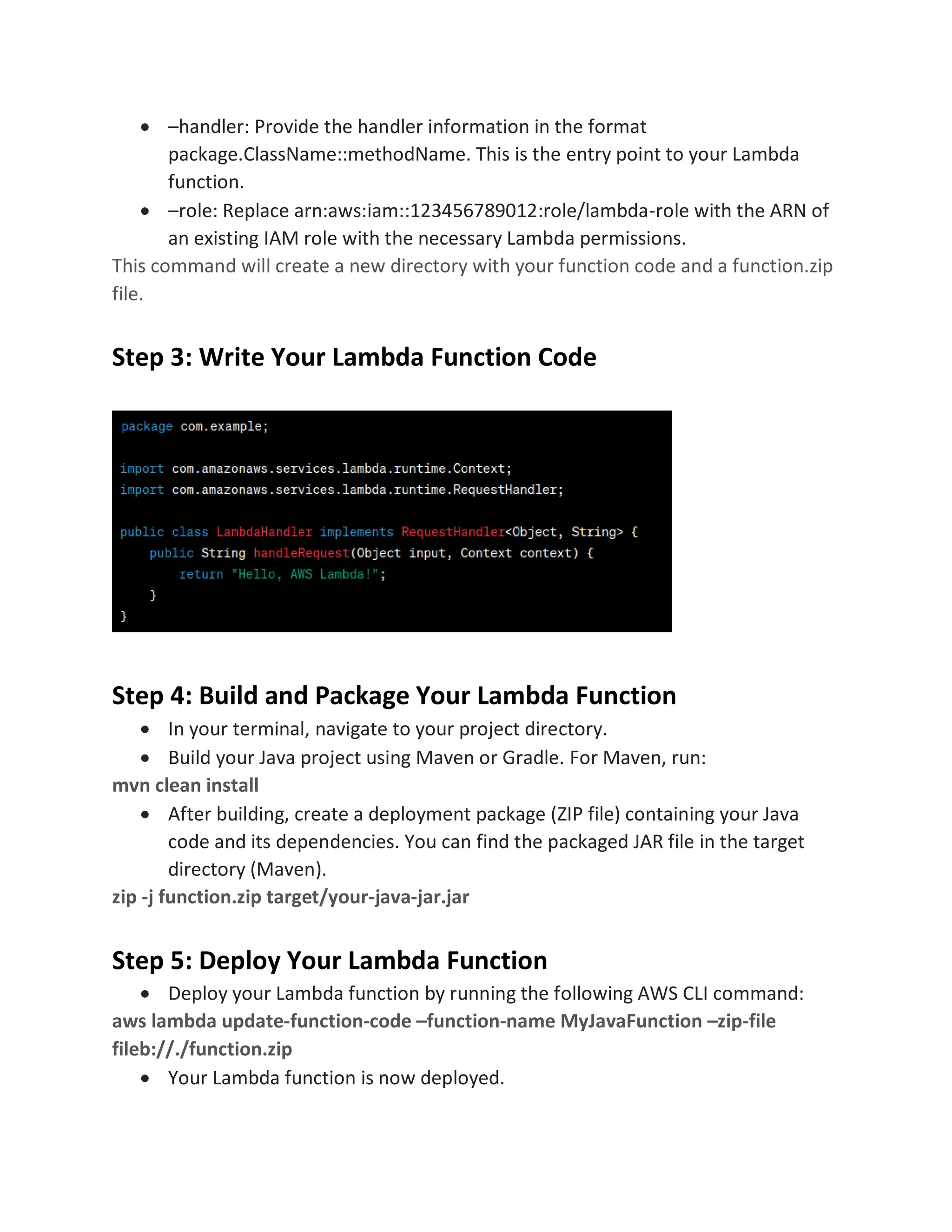 • –handler: Provide the handler information in the format
package.ClassName::methodName. This is the entry point to your Lambda
function.
• –role: Replace arn:aws:iam::123456789012:role/lambda-role with the ARN of
an existing IAM role with the necessary Lambda permissions.
This command will create a new directory with your function code and a function.zip
file.
Step 3: Write Your Lambda Function Code
Step 4: Build and Package Your Lambda Function
• In your terminal, navigate to your project directory.
• Build your Java project using Maven or Gradle. For Maven, run:
mvn clean install
• After building, create a deployment package (ZIP file) containing your Java
code and its dependencies. You can find the packaged JAR file in the target
directory (Maven).
zip -j function.zip target/your-java-jar.jar
Step 5: Deploy Your Lambda Function
• Deploy your Lambda function by running the following AWS CLI command:
aws lambda update-function-code –function-name MyJavaFunction –zip-file
fileb://./function.zip
• Your Lambda function is now deployed.
 
