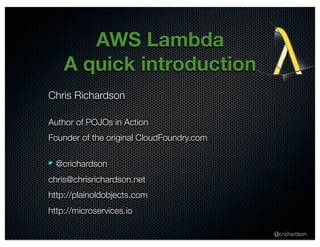 @crichardson 
AWS Lambda 
A quick introduction 
Chris Richardson 
Author of POJOs in Action 
Founder of the original CloudFoundry.com 
@crichardson 
chris@chrisrichardson.net 
http://plainoldobjects.com 
http://microservices.io 
 