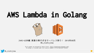 @k_nishijima
AWS Lambda in Golang
JAWS-UG沖縄 真夏の熱すぎるサーバレス祭り！ 2016年08月
@k_nishijima
The Go gopher was designed by Renee French. (http://reneefrench.blogspot.com/)
The design is licensed under the Creative Commons 3.0 Attributions license.
 