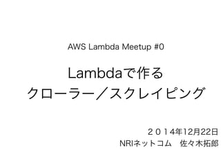 AWS Lambda Meetup #0
Lambdaで作る
クローラー／スクレイピング
２０１4年12月22日
NRIネットコム 佐々木拓郎
 