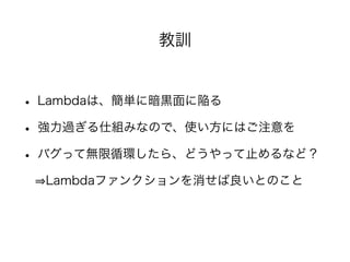 教訓
• Lambdaは、簡単に暗黒面に陥る
• 強力過ぎる仕組みなので、使い方にはご注意を
• バグって無限循環したら、どうやって止めるなど？
  Lambdaファンクションを消せば良いとのこと
 