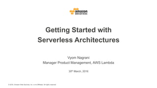 © 2016, Amazon Web Services, Inc. or its Affiliates. All rights reserved.
Vyom Nagrani
Manager Product Management, AWS Lambda
30th March, 2016
Getting Started with
Serverless Architectures
 