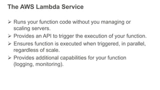 The AWS Lambda Service
 Runs your function code without you managing or
scaling servers.
 Provides an API to trigger the...