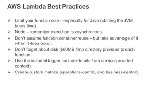 AWS Lambda Best Practices
 Limit your function size – especially for Java (starting the JVM
takes time)
 Node – remember execution is asynchronous.
 Don’t assume function container reuse – but take advantage of it
when it does occur.
 Don’t forget about disk (500MB /tmp directory provided to each
function)
 Use the included logger (include details from service-provided
context)
 Create custom metrics (operations-centric, and business-centric)
 