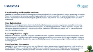 UseCases
Error Handling and Retry Mechanisms:
Scenario: A financial application processes transactions using MuleSoft. In case of a network timeout or database connection
failure during transaction processing, MuleSoft triggers a Lambda function responsible for retrying the operation. The Lambda
function implements exponential backoff logic to gradually increase retry intervals and eventually logs the failure for further
investigation.
Cost Optimization:
Scenario: A marketing automation platform built with MuleSoft processes campaign analytics data. Instead of provisioning
dedicated servers to handle occasional data crunching tasks, MuleSoft triggers Lambda functions to process analytics data
periodically. By leveraging Lambda's pay-as-you-go model, the platform optimizes costs, paying only for the compute time
used during data processing.
Executing Business Logic:
Scenario: A healthcare application integrated with MuleSoft needs to perform real-time eligibility checks for insurance claims.
MuleSoft triggers a Lambda function responsible for querying external insurance provider APIs to determine patient coverage
and applicable deductibles. Based on the response, MuleSoft proceeds with claim processing or notifies healthcare providers
of coverage issues.
Real-Time Data Processing:
Scenario: A social media monitoring tool built with MuleSoft collects tweets containing specific keywords. Upon receiving a
tweet, MuleSoft triggers a Lambda function to perform sentiment analysis in real-time. The Lambda function categorizes the
tweet sentiment as positive, negative, or neutral and stores the results in a database for further analysis and reporting.
 