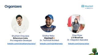 Organizers
Shubham Chaurasia
Billennium India
Pro Integration Developer
Giridhar Meka
Sr. Technical Architect
linkedin.com/in/giridharmeka
linkedin.com/in/shubhamchaurasia1
Priya Shaw
LTI MindTree
Sr. Integration Specialist
linkedin.com/in/priya-shaw
 