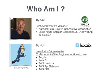 Who Am I ?
By day:
Technical Program Manager
• National Rural Electric Cooperative Association
• Large 40M+ Angular, Backbone.JS, .Net WebApi
• application
By night
JavaScript Extraordinaire
Co-Founder & Chief Engineer for Hoozip.com
• Angular
• AWS S3
• AWS Lambda
• AWS Api Gateway
• AWS EC2
@javascriptbully
 