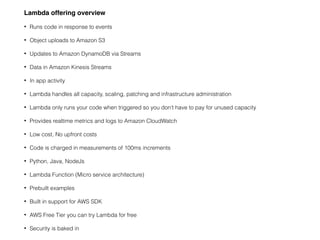 Lambda offering overview
• Runs code in response to events
• Object uploads to Amazon S3
• Updates to Amazon DynamoDB via ...
