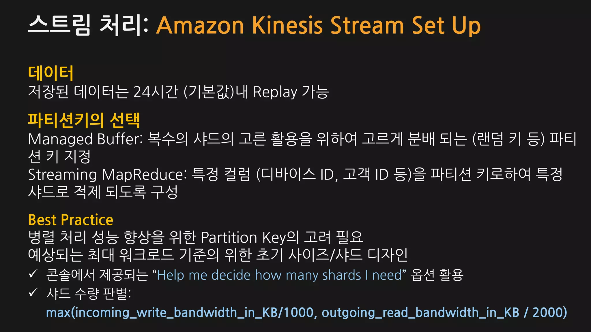 스트림 처리: Amazon Kinesis Stream Set Up
데이터
저장된 데이터는 24시간 (기본값)내 Replay 가능
파티션키의 선택
Managed Buffer: 복수의 샤드의 고른 활용을 위하여 고르게 분배 되는 (랜덤 키 등) 파티
션 키 지정
Streaming MapReduce: 특정 컬럼 (디바이스 ID, 고객 ID 등)을 파티션 키로하여 특정
샤드로 적제 되도록 구성
Best Practice
병렬 처리 성능 향상을 위한 Partition Key의 고려 필요
예상되는 최대 워크로드 기준의 위한 초기 사이즈/샤드 디자인
콘솔에서 제공되는 “Help me decide how many shards I need” 옵션 활용
샤드 수량 판별:
max(incoming_write_bandwidth_in_KB/1000, outgoing_read_bandwidth_in_KB / 2000)
 