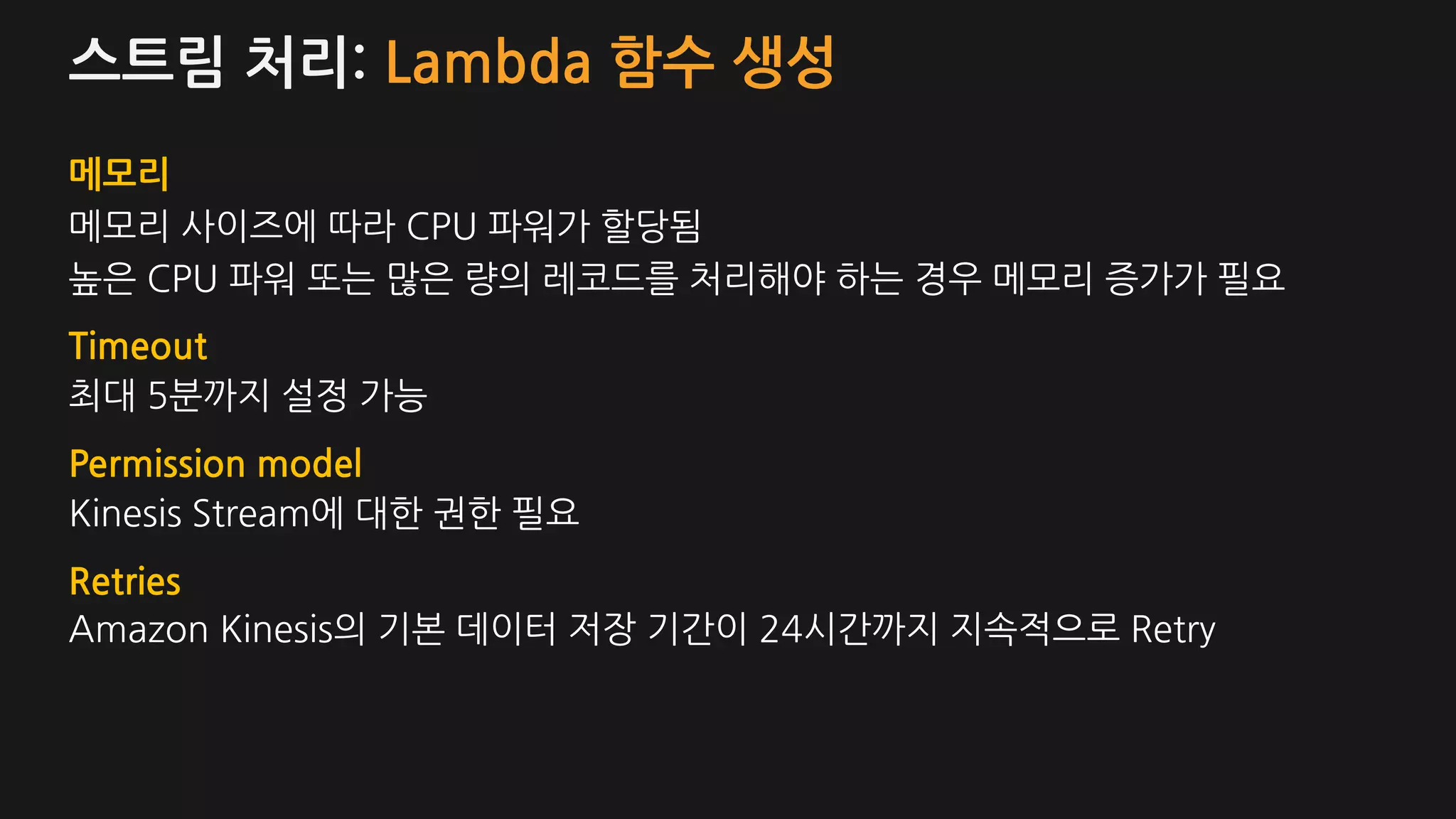 스트림 처리: Lambda 함수 생성
메모리
메모리 사이즈에 따라 CPU 파워가 할당됨
높은 CPU 파워 또는 많은 량의 레코드를 처리해야 하는 경우 메모리 증가가 필요
Timeout
최대 5분까지 설정 가능
Permission model
Kinesis Stream에 대한 권한 필요
Retries
Amazon Kinesis의 기본 데이터 저장 기간이 24시간까지 지속적으로 Retry
 