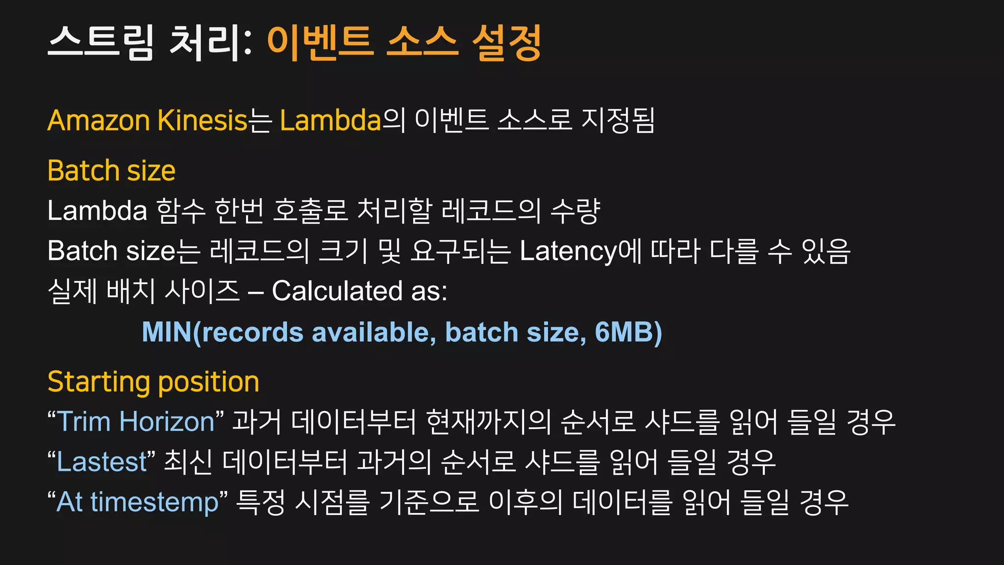 스트림 처리: 이벤트 소스 설정
Amazon Kinesis는 Lambda의 이벤트 소스로 지정됨
Batch size
Lambda 함수 한번 호출로 처리할 레코드의 수량
Batch size는 레코드의 크기 및 요구되는 Latency에 따라 다를 수 있음
실제 배치 사이즈 – Calculated as:
MIN(records available, batch size, 6MB)
Starting position
“Trim Horizon” 과거 데이터부터 현재까지의 순서로 샤드를 읽어 들일 경우
“Lastest” 최신 데이터부터 과거의 순서로 샤드를 읽어 들일 경우
“At timestemp” 특정 시점를 기준으로 이후의 데이터를 읽어 들일 경우
 