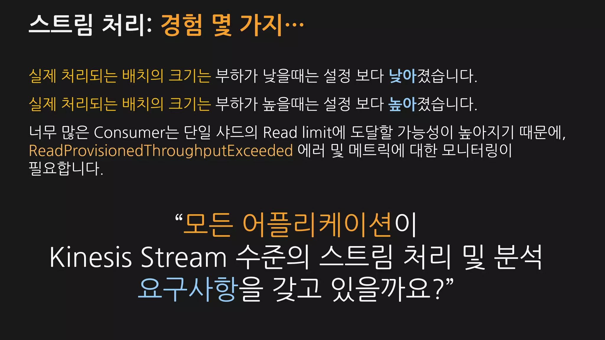 스트림 처리: 경험 몇 가지…
실제 처리되는 배치의 크기는 부하가 낮을때는 설정 보다 낮아졌습니다.
실제 처리되는 배치의 크기는 부하가 높을때는 설정 보다 높아졌습니다.
너무 많은 Consumer는 단일 샤드의 Read limit에 도달할 가능성이 높아지기 때문에,
ReadProvisionedThroughputExceeded 에러 및 메트릭에 대한 모니터링이
필요합니다.
“모든 어플리케이션이
Kinesis Stream 수준의 스트림 처리 및 분석
요구사항을 갖고 있을까요?”
 