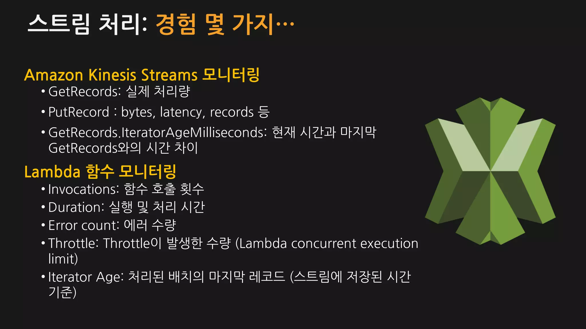 스트림 처리: 경험 몇 가지…
• GetRecords: 실제 처리량
• PutRecord : bytes, latency, records 등
• GetRecords.IteratorAgeMilliseconds: 현재 시간과 마지막
GetRecords와의 시간 차이
Amazon Kinesis Streams 모니터링
Lambda 함수 모니터링
• Invocations: 함수 호출 횟수
• Duration: 실행 및 처리 시간
• Error count: 에러 수량
• Throttle: Throttle이 발생한 수량 (Lambda concurrent execution
limit)
• Iterator Age: 처리된 배치의 마지막 레코드 (스트림에 저장된 시간
기준)
 
