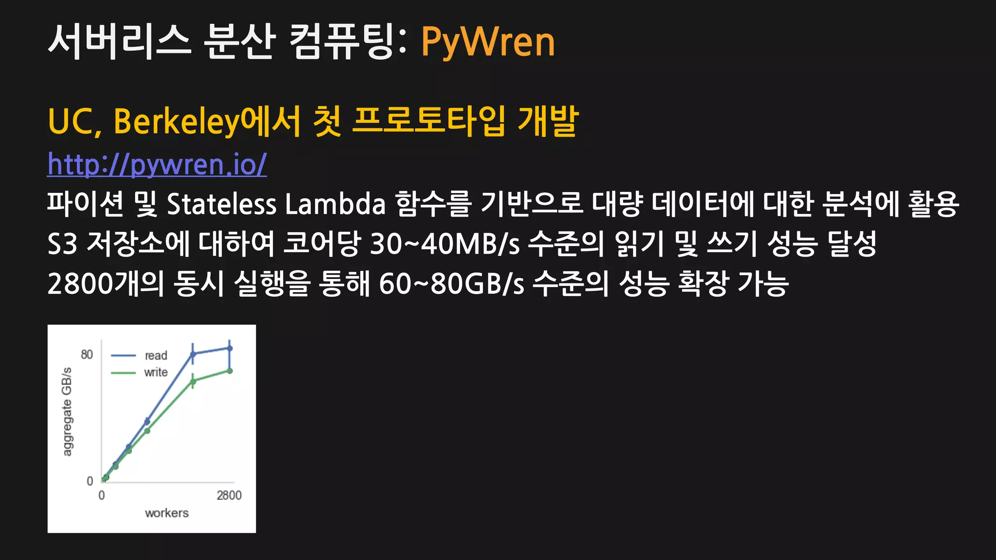 서버리스 분산 컴퓨팅: PyWren
UC, Berkeley에서 첫 프로토타입 개발
http://pywren.io/
파이션 및 Stateless Lambda 함수를 기반으로 대량 데이터에 대한 분석에 활용
S3 저장소에 대하여 코어당 30~40MB/s 수준의 읽기 및 쓰기 성능 달성
2800개의 동시 실행을 통해 60~80GB/s 수준의 성능 확장 가능
 